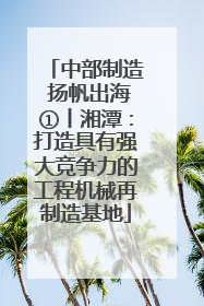 中部制造 扬帆出海①丨湘潭：打造具有强大竞争力的工程机械再制造基地
