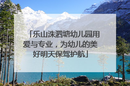 乐山洙泗塘幼儿园用爱与专业，为幼儿的美好明天保驾护航