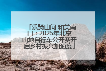 乐骑山间 和美南口：2025年北京山地自行车公开赛开启乡村振兴加速度