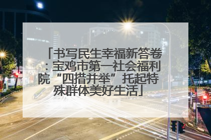 书写民生幸福新答卷：宝鸡市第一社会福利院“四措并举”托起特殊群体美好生活