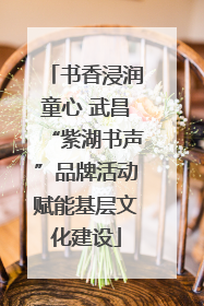 书香浸润童心 武昌“紫湖书声”品牌活动赋能基层文化建设