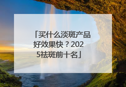 买什么淡斑产品好效果快？2025祛斑前十名