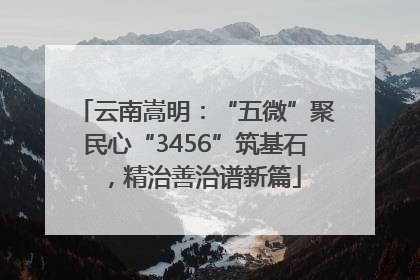 云南嵩明：“五微”聚民心“3456”筑基石，精治善治谱新篇