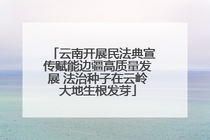 云南开展民法典宣传赋能边疆高质量发展 法治种子在云岭大地生根发芽