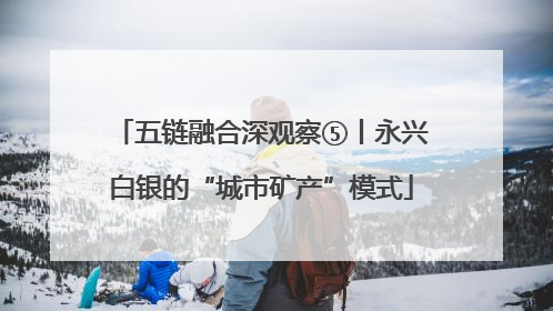 五链融合深观察⑤丨永兴白银的“城市矿产”模式