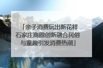 亲子消费玩出新花样 石家庄商圈创新融合民俗与童趣引发消费热潮