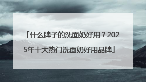 什么牌子的洗面奶好用？2025年十大热门洗面奶好用品牌