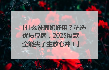 什么洗面奶好用？精选优质品牌，2025爆款全能尖子生放心冲！