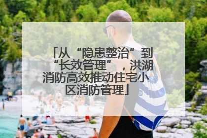 从“隐患整治”到“长效管理”，洪湖消防高效推动住宅小区消防管理
