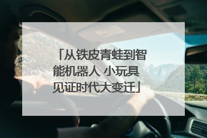 从铁皮青蛙到智能机器人 小玩具见证时代大变迁