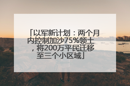 以军新计划：两个月内控制加沙75%领土，将200万平民迁移至三个小区域