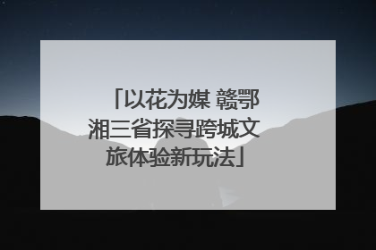 以花为媒 赣鄂湘三省探寻跨城文旅体验新玩法