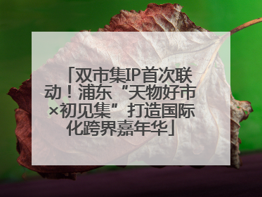 双市集IP首次联动！浦东“天物好市×初见集”打造国际化跨界嘉年华