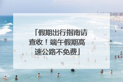 假期出行指南请查收！端午假期高速公路不免费