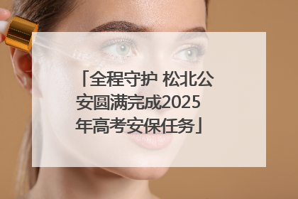 全程守护 松北公安圆满完成2025年高考安保任务