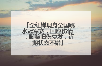 全红婵现身全国跳水冠军赛，回应伤情：脚腕旧伤复发，近期状态不错