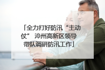 全力打好防汛“主动仗” 漳州高新区领导带队调研防汛工作