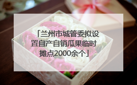 兰州市城管委拟设置自产自销瓜果临时摊点2000余个