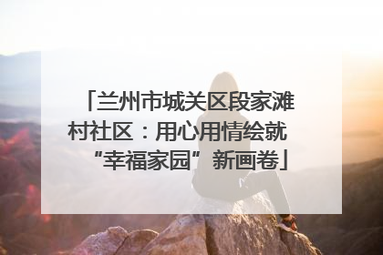 兰州市城关区段家滩村社区：用心用情绘就“幸福家园”新画卷
