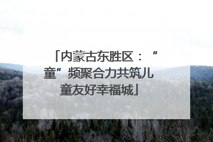 内蒙古东胜区：“童”频聚合力共筑儿童友好幸福城