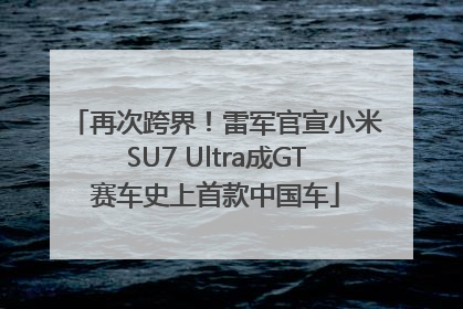 再次跨界！雷军官宣小米SU7 Ultra成GT赛车史上首款中国车