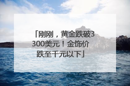 刚刚，黄金跌破3300美元！金饰价跌至千元以下