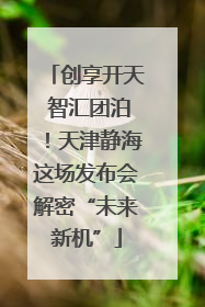 创享开天 智汇团泊！天津静海这场发布会解密“未来新机”
