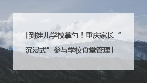 到娃儿学校掌勺！重庆家长“沉浸式”参与学校食堂管理