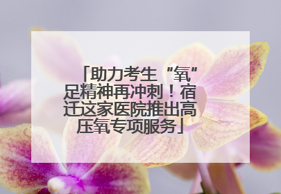 助力考生“氧”足精神再冲刺！宿迁这家医院推出高压氧专项服务