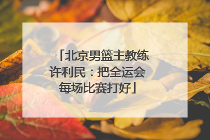 北京男篮主教练许利民：把全运会每场比赛打好