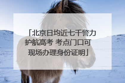 北京日均近七千警力护航高考 考点门口可现场办理身份证明