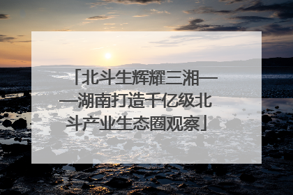 北斗生辉耀三湘——湖南打造千亿级北斗产业生态圈观察