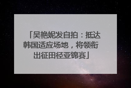 吴艳妮发自拍：抵达韩国适应场地，将领衔出征田径亚锦赛