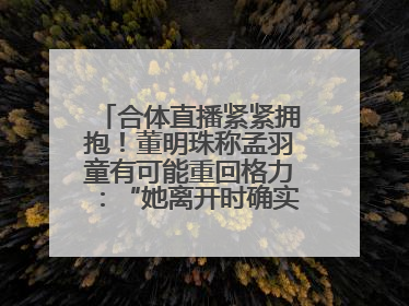 合体直播紧紧拥抱！董明珠称孟羽童有可能重回格力：“她离开时确实犯了很大的错”