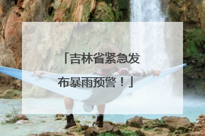吉林省紧急发布暴雨预警！