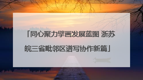 同心聚力擘画发展蓝图 浙苏皖三省毗邻区谱写协作新篇