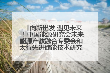 向新出发 遇见未来！中国能源研究会未来能源产教融合专委会和太行先进储能技术研究院在保定成立