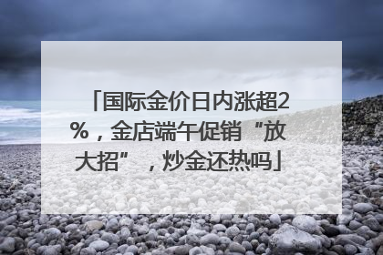 国际金价日内涨超2%，金店端午促销“放大招”，炒金还热吗