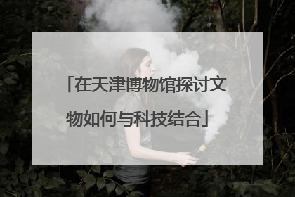 在天津博物馆探讨文物如何与科技结合
