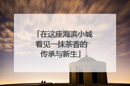 在这座海滨小城 看见一抹茶香的传承与新生