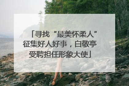寻找“最美怀柔人”征集好人好事，白敬亭受聘担任形象大使