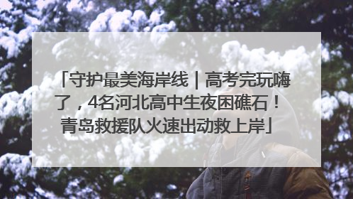 守护最美海岸线｜高考完玩嗨了，4名河北高中生夜困礁石！青岛救援队火速出动救上岸