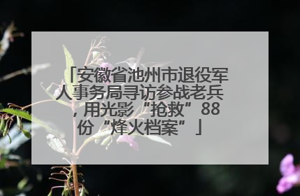 安徽省池州市退役军人事务局寻访参战老兵，用光影“抢救”88份“烽火档案”