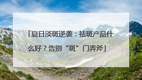 夏日淡斑逆袭：祛斑产品什么好？告别“斑”门弄斧