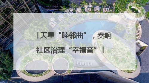 天星“睦邻曲”，奏响社区治理“幸福音”