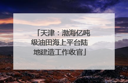 天津：渤海亿吨级油田海上平台陆地建造工作收官