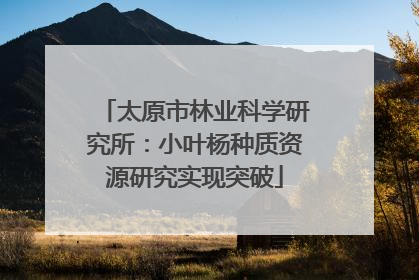 太原市林业科学研究所：小叶杨种质资源研究实现突破