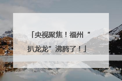 央视聚焦！福州“扒龙龙”沸腾了！