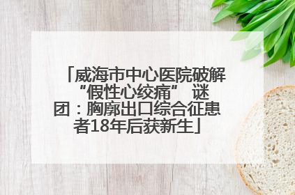 威海市中心医院破解 “假性心绞痛” 谜团：胸廓出口综合征患者18年后获新生