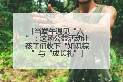 当端午遇见“六一”：这场公益活动让孩子们收下“知识粽”与“成长礼”